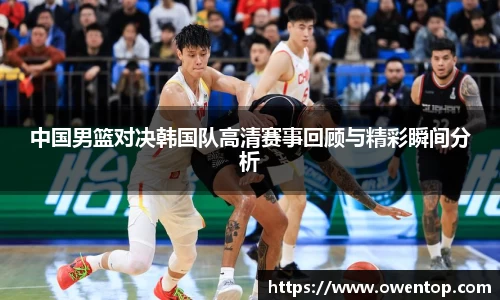 中国男篮对决韩国队高清赛事回顾与精彩瞬间分析